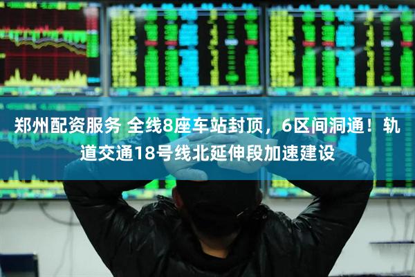 郑州配资服务 全线8座车站封顶，6区间洞通！轨道交通18号线北延伸段加速建设