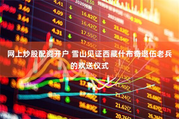 网上炒股配资开户 雪山见证西藏什布奇退伍老兵的欢送仪式