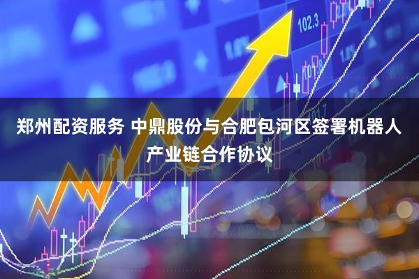 郑州配资服务 中鼎股份与合肥包河区签署机器人产业链合作协议