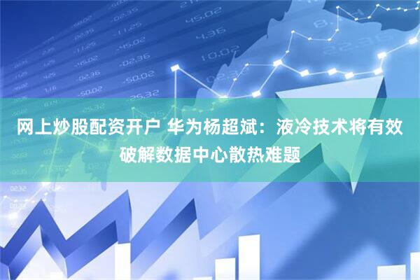 网上炒股配资开户 华为杨超斌：液冷技术将有效破解数据中心散热难题