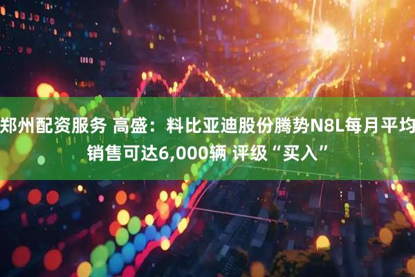 郑州配资服务 高盛：料比亚迪股份腾势N8L每月平均销售可达6,000辆 评级“买入”
