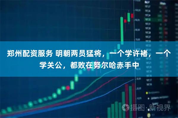 郑州配资服务 明朝两员猛将，一个学许褚，一个学关公，都败在努尔哈赤手中