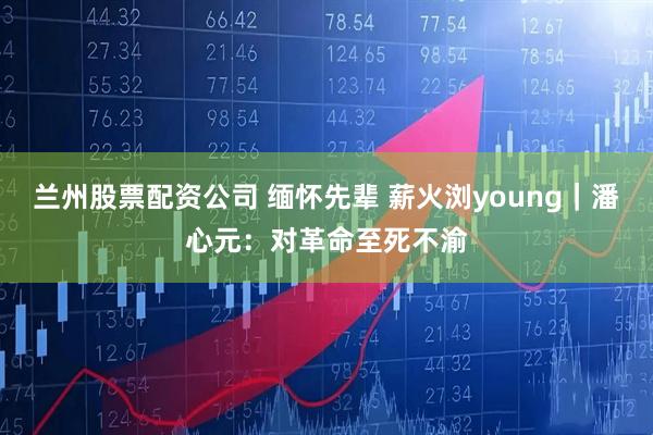 兰州股票配资公司 缅怀先辈 薪火浏young｜潘心元：对革命至死不渝