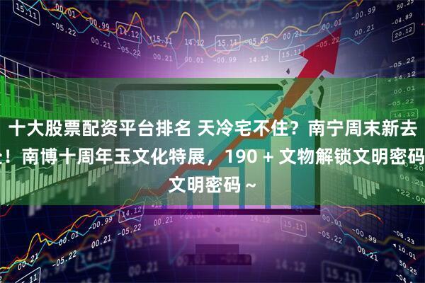 十大股票配资平台排名 天冷宅不住？南宁周末新去处！南博十周年玉文化特展，190 + 文物解锁文明密码～