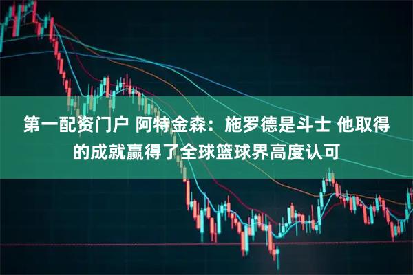 第一配资门户 阿特金森：施罗德是斗士 他取得的成就赢得了全球篮球界高度认可
