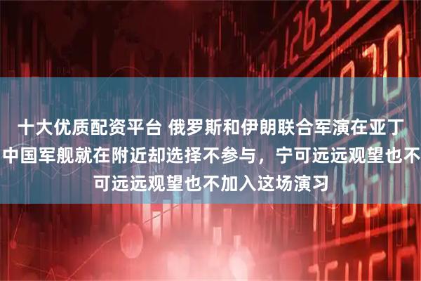 十大优质配资平台 俄罗斯和伊朗联合军演在亚丁湾尴尬收场，中国军舰就在附近却选择不参与，宁可远远观望也不加入这场演习