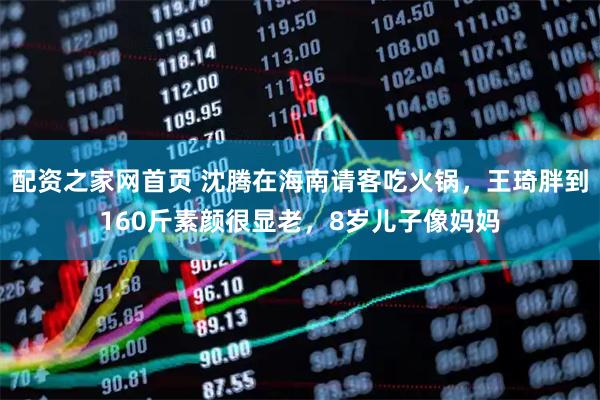 配资之家网首页 沈腾在海南请客吃火锅，王琦胖到160斤素颜很显老，8岁儿子像妈妈