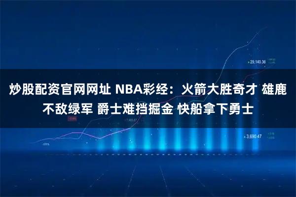 炒股配资官网网址 NBA彩经：火箭大胜奇才 雄鹿不敌绿军 爵士难挡掘金 快船拿下勇士
