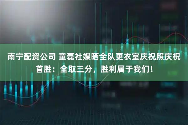 南宁配资公司 童磊社媒晒全队更衣室庆祝照庆祝首胜：全取三分，胜利属于我们！