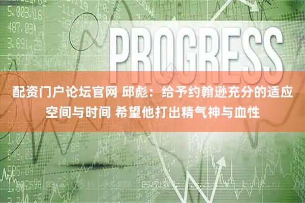 配资门户论坛官网 邱彪：给予约翰逊充分的适应空间与时间 希望他打出精气神与血性