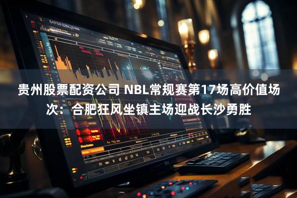 贵州股票配资公司 NBL常规赛第17场高价值场次：合肥狂风坐镇主场迎战长沙勇胜