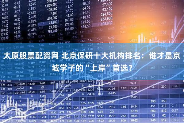 太原股票配资网 北京保研十大机构排名：谁才是京城学子的“上岸”首选？